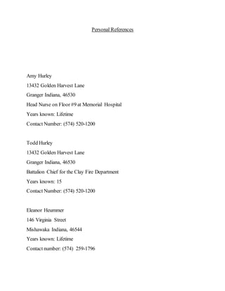 Personal References
Amy Hurley
13432 Golden Harvest Lane
Granger Indiana, 46530
Head Nurse on Floor #9 at Memorial Hospital
Years known: Lifetime
Contact Number: (574) 520-1200
Todd Hurley
13432 Golden Harvest Lane
Granger Indiana, 46530
Battalion Chief for the Clay Fire Department
Years known: 15
Contact Number: (574) 520-1200
Eleanor Heummer
146 Virginia Street
Mishawaka Indiana, 46544
Years known: Lifetime
Contact number: (574) 259-1796
 