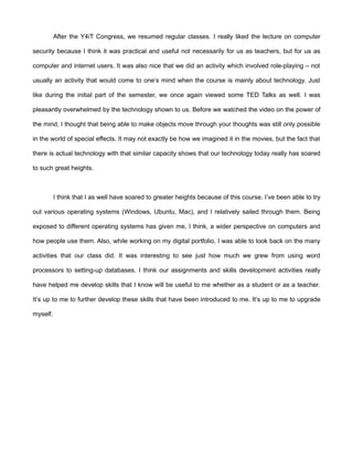 After the Y4iT Congress, we resumed regular classes. I really liked the lecture on computer

security because I think it was practical and useful not necessarily for us as teachers, but for us as

computer and internet users. It was also nice that we did an activity which involved role-playing – not

usually an activity that would come to one’s mind when the course is mainly about technology. Just

like during the initial part of the semester, we once again viewed some TED Talks as well. I was

pleasantly overwhelmed by the technology shown to us. Before we watched the video on the power of

the mind, I thought that being able to make objects move through your thoughts was still only possible

in the world of special effects. It may not exactly be how we imagined it in the movies, but the fact that

there is actual technology with that similar capacity shows that our technology today really has soared

to such great heights.



          I think that I as well have soared to greater heights because of this course. I’ve been able to try

out various operating systems (Windows, Ubuntu, Mac), and I relatively sailed through them. Being

exposed to different operating systems has given me, I think, a wider perspective on computers and

how people use them. Also, while working on my digital portfolio, I was able to look back on the many

activities that our class did. It was interesting to see just how much we grew from using word

processors to setting-up databases. I think our assignments and skills development activities really

have helped me develop skills that I know will be useful to me whether as a student or as a teacher.

It’s up to me to further develop these skills that have been introduced to me. It’s up to me to upgrade

myself.
 