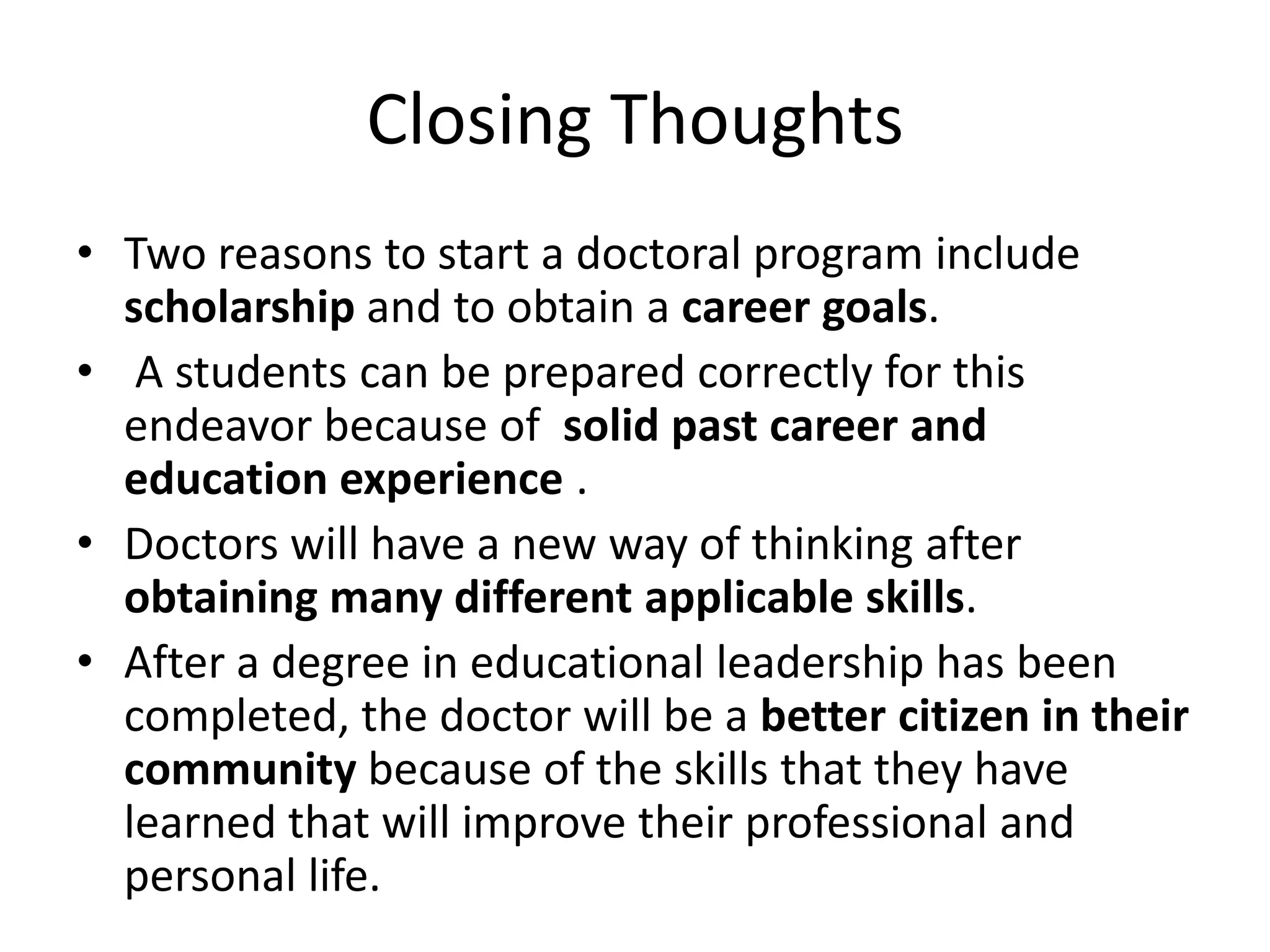 Closing Thoughts
• Two reasons to start a doctoral program include
  scholarship and to obtain a career goals.
• A students can be prepared correctly for this
  endeavor because of solid past career and
  education experience .
• Doctors will have a new way of thinking after
  obtaining many different applicable skills.
• After a degree in educational leadership has been
  completed, the doctor will be a better citizen in their
  community because of the skills that they have
  learned that will improve their professional and
  personal life.
 