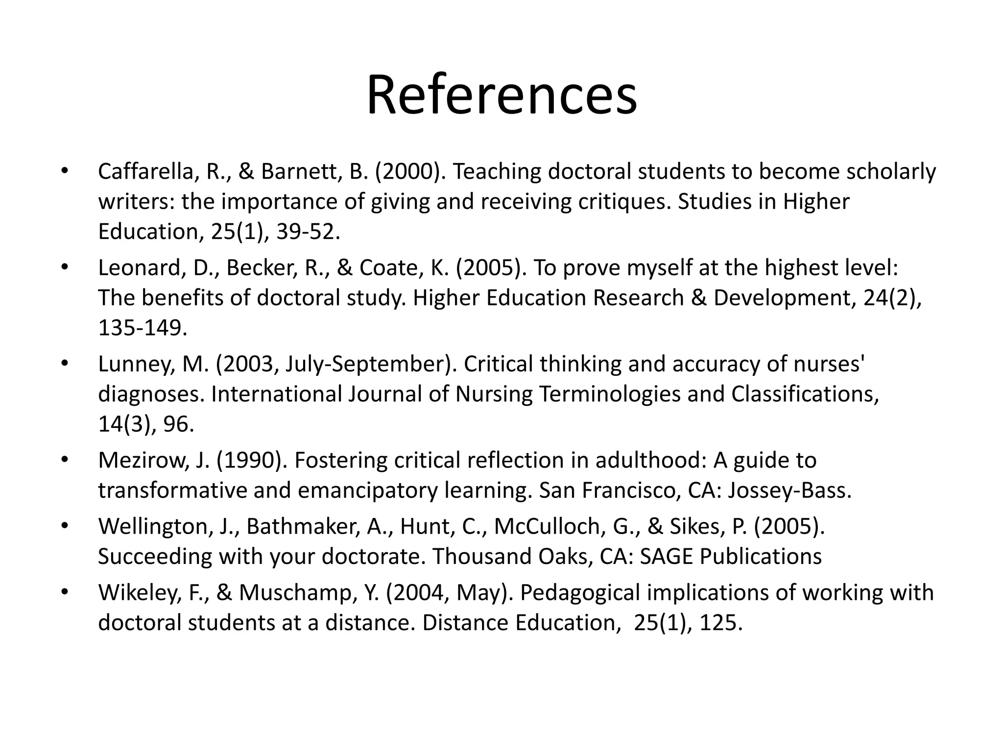 References
•   Caffarella, R., & Barnett, B. (2000). Teaching doctoral students to become scholarly
    writers: the importance of giving and receiving critiques. Studies in Higher
    Education, 25(1), 39-52.
•   Leonard, D., Becker, R., & Coate, K. (2005). To prove myself at the highest level:
    The benefits of doctoral study. Higher Education Research & Development, 24(2),
    135-149.
•   Lunney, M. (2003, July-September). Critical thinking and accuracy of nurses'
    diagnoses. International Journal of Nursing Terminologies and Classifications,
    14(3), 96.
•   Mezirow, J. (1990). Fostering critical reflection in adulthood: A guide to
    transformative and emancipatory learning. San Francisco, CA: Jossey-Bass.
•   Wellington, J., Bathmaker, A., Hunt, C., McCulloch, G., & Sikes, P. (2005).
    Succeeding with your doctorate. Thousand Oaks, CA: SAGE Publications
•   Wikeley, F., & Muschamp, Y. (2004, May). Pedagogical implications of working with
    doctoral students at a distance. Distance Education, 25(1), 125.
 
