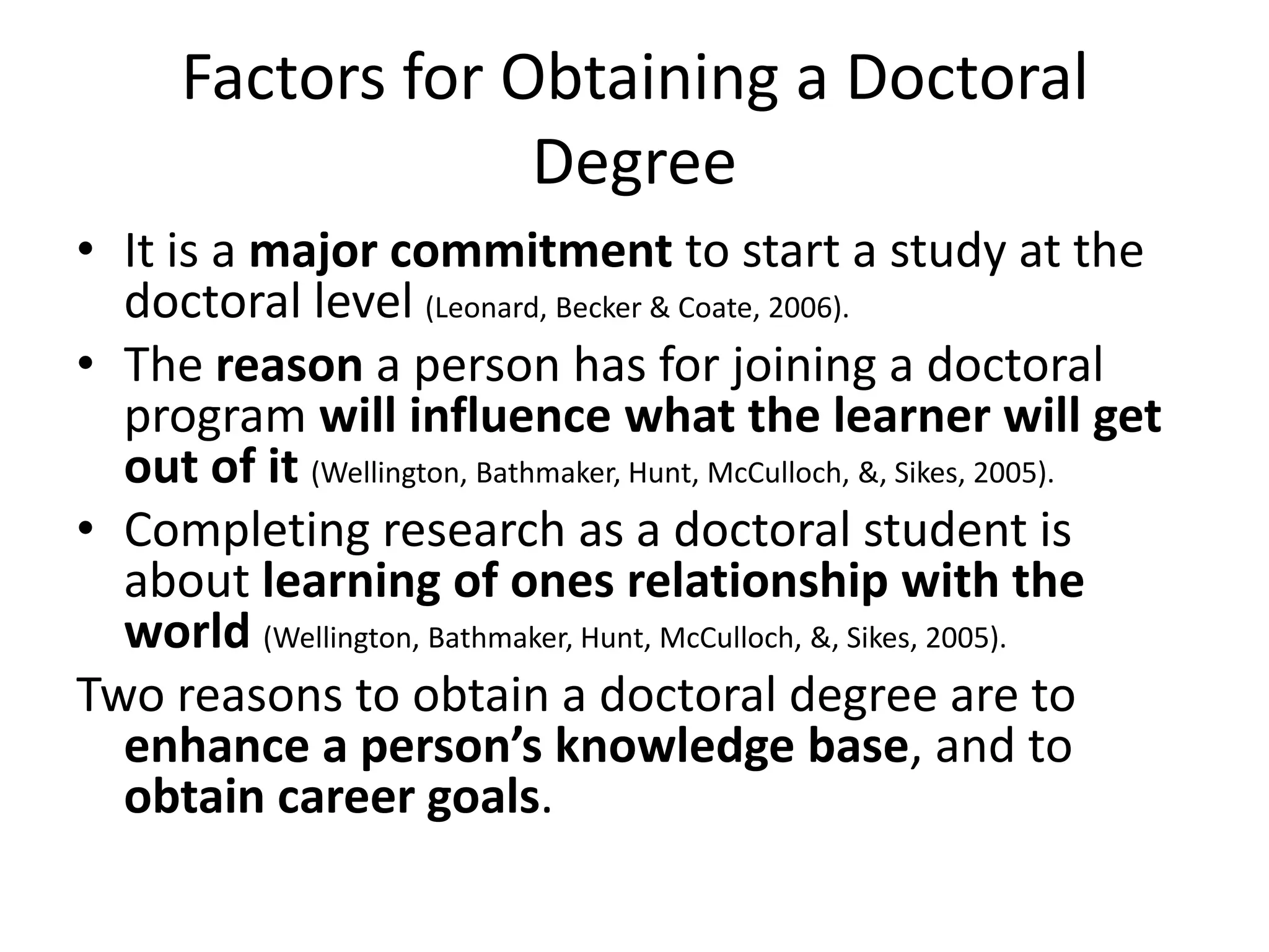 Factors for Obtaining a Doctoral
                   Degree
• It is a major commitment to start a study at the
  doctoral level (Leonard, Becker & Coate, 2006).
• The reason a person has for joining a doctoral
  program will influence what the learner will get
  out of it (Wellington, Bathmaker, Hunt, McCulloch, &, Sikes, 2005).
• Completing research as a doctoral student is
  about learning of ones relationship with the
  world (Wellington, Bathmaker, Hunt, McCulloch, &, Sikes, 2005).
Two reasons to obtain a doctoral degree are to
  enhance a person’s knowledge base, and to
  obtain career goals.
 