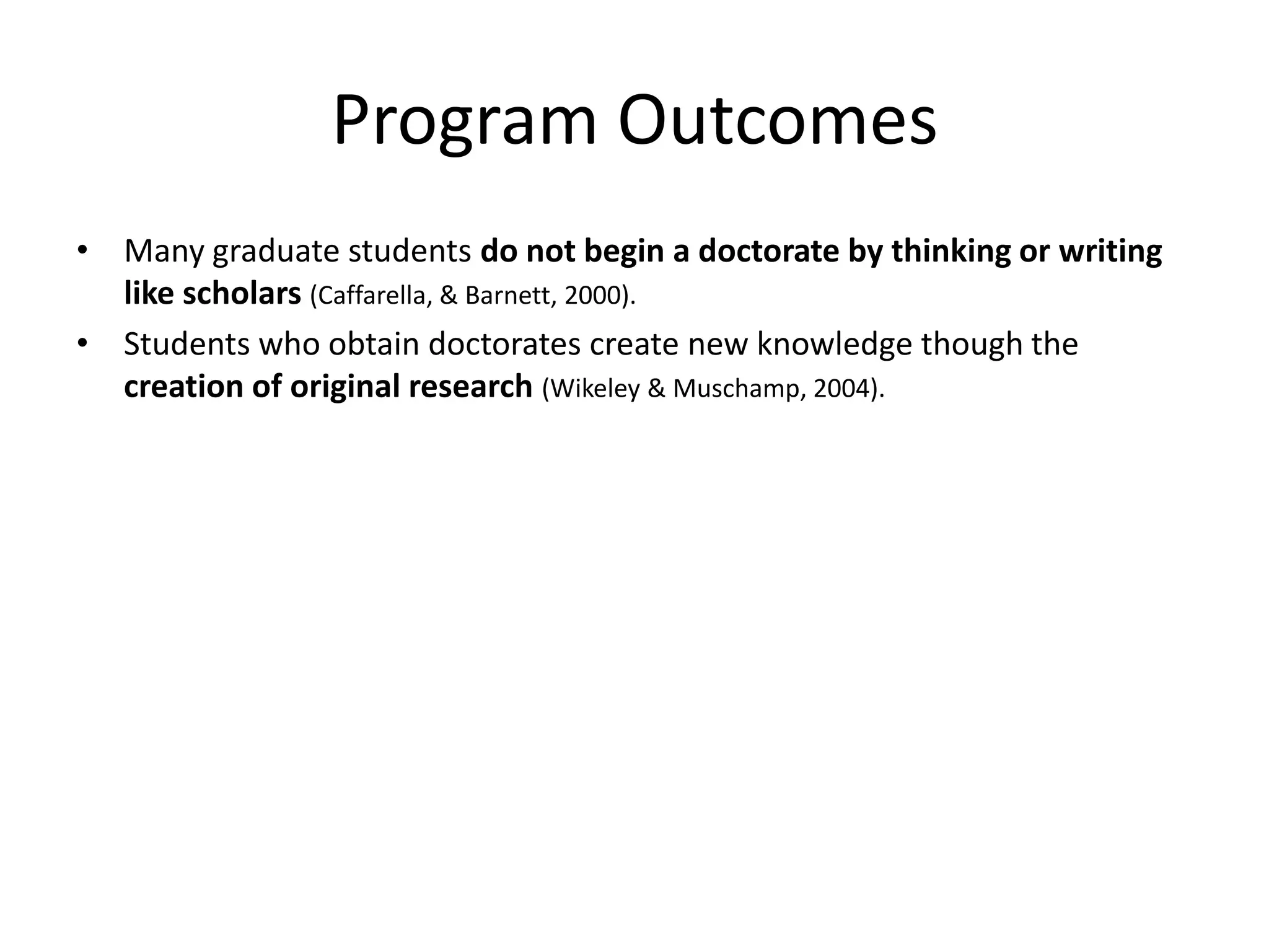 Program Outcomes
• Many graduate students do not begin a doctorate by thinking or writing
  like scholars (Caffarella, & Barnett, 2000).
• Students who obtain doctorates create new knowledge though the
  creation of original research (Wikeley & Muschamp, 2004).
 