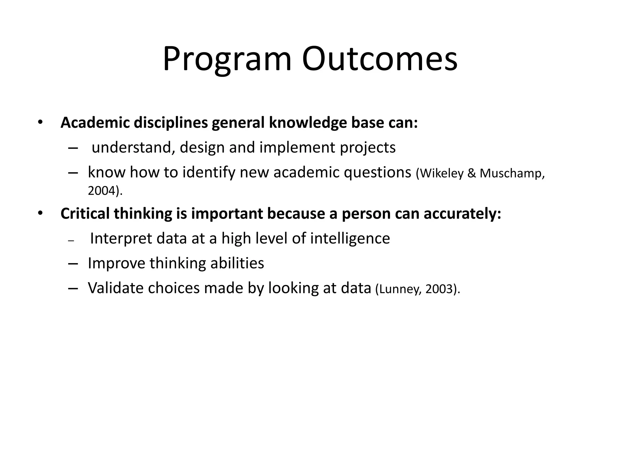 Program Outcomes
• Academic disciplines general knowledge base can:
   – understand, design and implement projects
   – know how to identify new academic questions (Wikeley & Muschamp,
       2004).
• Critical thinking is important because a person can accurately:
   –   Interpret data at a high level of intelligence
   – Improve thinking abilities
   – Validate choices made by looking at data (Lunney, 2003).
 