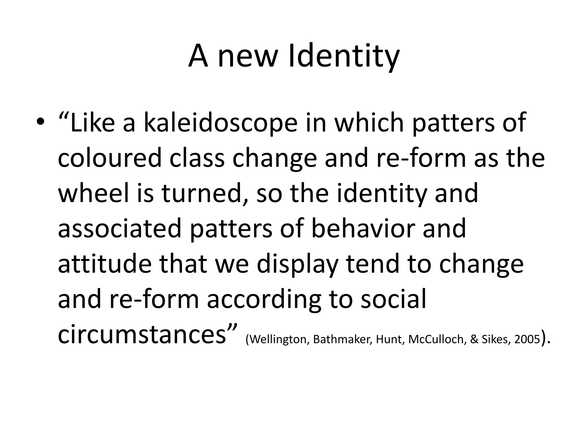A new Identity
• “Like a kaleidoscope in which patters of
  coloured class change and re-form as the
  wheel is turned, so the identity and
  associated patters of behavior and
  attitude that we display tend to change
  and re-form according to social
  circumstances” (Wellington, Bathmaker, Hunt, McCulloch, & Sikes, 2005).
 