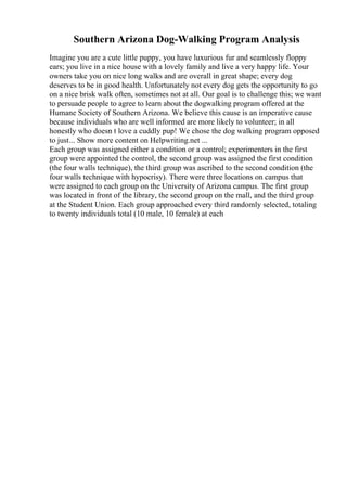 Southern Arizona Dog-Walking Program Analysis
Imagine you are a cute little puppy, you have luxurious fur and seamlessly floppy
ears; you live in a nice house with a lovely family and live a very happy life. Your
owners take you on nice long walks and are overall in great shape; every dog
deserves to be in good health. Unfortunately not every dog gets the opportunity to go
on a nice brisk walk often, sometimes not at all. Our goal is to challenge this; we want
to persuade people to agree to learn about the dogwalking program offered at the
Humane Society of Southern Arizona. We believe this cause is an imperative cause
because individuals who are well informed are more likely to volunteer; in all
honestly who doesn t love a cuddly pup! We chose the dog walking program opposed
to just... Show more content on Helpwriting.net ...
Each group was assigned either a condition or a control; experimenters in the first
group were appointed the control, the second group was assigned the first condition
(the four walls technique), the third group was ascribed to the second condition (the
four walls technique with hypocrisy). There were three locations on campus that
were assigned to each group on the University of Arizona campus. The first group
was located in front of the library, the second group on the mall, and the third group
at the Student Union. Each group approached every third randomly selected, totaling
to twenty individuals total (10 male, 10 female) at each
 