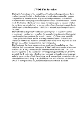 LWOP For Juveniles
The Eighth Amendment of the United States Constitution bans punishment that is
cruel and unusual. Implicit in that ban is the principle of proportionality, meaning
that punishment for crime should be graduated and proportioned to the offense.
Punishments that are disproportionate have been deemed cruel and unusual. There is
much debate about what these words mean. The debate seems to focus on whether
the provision was intended only to govern modes of punishment or intended also to
include a proportionality principle, prohibiting prisonsentences disproportionate to
the crime.
The United States Supreme Court has recognized groups of cases to which the
proportionality standard always applies. For example, it has determined that capital
punishment is disproportionate for an entire category of offenses, non homicide
crimes against individuals, and for two categories of offenders: those with low
intellectual abilities and those who committed their crimes when they were less than
18 years old. ... Show more content on Helpwriting.net ...
The Court ruled that those who commit non homicide offenses before age 18 are
ineligible for life sentences without parole (LWOP) and that sentencing scheme that
mandate LWOP for juvenile homicide offenders are unconstitutional. The Court
acknowledged that as the second most extreme penalty permitted by law. LWOP is
especially harsh on juvenile offenders who, compared with adults, spend more years
and a larger proportion of their lives behind bar. It reasoned that, because juveniles are
less culpable and more likely to be rehabilitated than adult offenders, the sentence of
LWOP is disproportionate and, hence marked unconstitutional. (Ristroph,
 