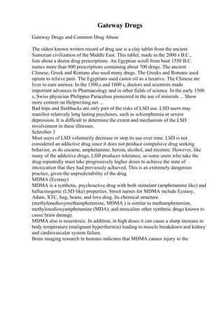 Gateway Drugs
Gateway Drugs and Common Drug Abuse
The oldest known written record of drug use is a clay tablet from the ancient
Sumerian civilization of the Middle East. This tablet, made in the 2000 s B.C.,
lists about a dozen drug prescriptions. An Egyptian scroll from bout 1550 B.C.
names more than 800 prescriptions containing about 700 drugs. The ancient
Chinese, Greek and Romans also used many drugs. The Greeks and Romans used
opium to relieve pain. The Egyptians used castor oil as a laxative. The Chinese ate
liver to cure anemia. In the 1500,s and 1600 s, doctors and scientists made
important advances in Pharmacology and in other fields of science. In the early 1500
s, Swiss physician Philippus Paracelsus pioneered in the use of minerals ... Show
more content on Helpwriting.net ...
Bad trips and flashbacks are only part of the risks of LSD use. LSD users may
manifest relatively long lasting psychoses, such as schizophrenia or severe
depression. It is difficult to determine the extent and mechanism of the LSD
involvement in these illnesses.
Schreiber 3
Most users of LSD voluntarily decrease or stop its use over time. LSD is not
considered an addictive drug since it does not produce compulsive drug seeking
behavior, as do cocaine, amphetamine, heroin, alcohol, and nicotine. However, like
many of the addictive drugs, LSD produces tolerance, so some users who take the
drug repeatedly must take progressively higher doses to achieve the state of
intoxication that they had previously achieved. This is an extremely dangerous
practice, given the unpredictability of the drug.
MDMA (Ecstasy)
MDMA is a synthetic, psychoactive drug with both stimulant (amphetamine like) and
hallucinogenic (LSD like) properties. Street names for MDMA include Ecstasy,
Adam, XTC, hug, beans, and love drug. Its chemical structure
(methylenedioxymethamphetamine, MDMA ) is similar to methamphetamine,
methylenedioxyamphetamine (MDA), and mescaline other synthetic drugs known to
cause brain damage.
MDMA also is neurotoxic. In addition, in high doses it can cause a sharp increase in
body temperature (malignant hyperthermia) leading to muscle breakdown and kidney
and cardiovascular system failure.
Brain imaging research in humans indicates that MDMA causes injury to the
 