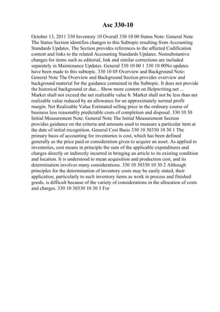 Asc 330-10
October 13, 2011 330 Inventory 10 Overall 330 10 00 Status Note: General Note
The Status Section identifies changes to this Subtopic resulting from Accounting
Standards Updates. The Section provides references to the affected Codification
content and links to the related Accounting Standards Updates. Nonsubstantive
changes for items such as editorial, link and similar corrections are included
separately in Maintenance Updates. General 330 10 00 1 330 10 00No updates
have been made to this subtopic. 330 10 05 Overview and Background Note:
General Note The Overview and Background Section provides overview and
background material for the guidance contained in the Subtopic. It does not provide
the historical background or due... Show more content on Helpwriting.net ...
Market shall not exceed the net realizable value b. Market shall not be less than net
realizable value reduced by an allowance for an approximately normal profit
margin. Net Realizable Value Estimated selling price in the ordinary course of
business less reasonably predictable costs of completion and disposal. 330 10 30
Initial Measurement Note: General Note The Initial Measurement Section
provides guidance on the criteria and amounts used to measure a particular item at
the date of initial recognition. General Cost Basis 330 10 30330 10 30 1 The
primary basis of accounting for inventories is cost, which has been defined
generally as the price paid or consideration given to acquire an asset. As applied to
inventories, cost means in principle the sum of the applicable expenditures and
charges directly or indirectly incurred in bringing an article to its existing condition
and location. It is understood to mean acquisition and production cost, and its
determination involves many considerations. 330 10 30330 10 30 2 Although
principles for the determination of inventory costs may be easily stated, their
application, particularly to such inventory items as work in process and finished
goods, is difficult because of the variety of considerations in the allocation of costs
and charges. 330 10 30330 10 30 3 For
 