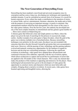 The Next Generation of Storytelling Essay
Storytelling has been mankind s most broad and universal occupation since its
conception and has come a long way, developing new techniques and expanding in
multiple domains. It can be considered an ancient form of art because it is crucial for
human expression. Every culture has made a contribution to the narration of stories
in various fields, such as, entertainment, literature, education, the media and so forth,
with the purpose of conveying an important message, or purely to entertain. One
entertainment medium which has been disregarded over the course of the years is
the video games industry. Over the last few years, this industry has developed into
one of the most complex branches in entertainment and has gained a great number of
... Show more content on Helpwriting.net ...
A famous game that followed a clear and simple pattern was Mario, where the
player was given the task of searching for the princess in successively empty
castles. Another example of an early game is Space Invaders, where the goal of the
game was to destroy multiple rows of pixelated aliens. Because storytelling
techniques were primitive in the early years, the player was not rewarded with
cutscenes that drove the plot forward; instead he got points that were accumulated a
total score. However, with the passing of time, technology and the gaming audience
evolved and matured, creating new opportunities for the medium to expand its
horizons and develop new storytelling techniques. Following the significant
evolutions in technology, video games have adopted these advancements and
continued to become more elaborate, especially with the use of motion capture,
which allows technicians to capture and record the live performance of actors that
are applied to the 3D models of the virtual character. This is only one element that
makes the products of this medium so appealing and immersive for the player. These
technological advancements have given to the developers of video games the
opportunity to construct stories and characters which are more believable and
complex, bringing about a narrative revolution. In recent years, video games have
boasted captivating and thoughtful stories, allowing the
 