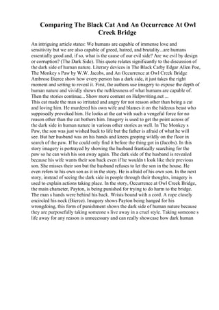 Comparing The Black Cat And An Occurrence At Owl
Creek Bridge
An intriguing article states: We humans are capable of immense love and
sensitivity but we are also capable of greed, hatred, and brutality...are humans
essentially good and, if so, what is the cause of our evil side? Are we evil by design
or corruption? (The Dark Side). This quote relates significantly to the discussion of
the dark side of human nature. Literary devices in The Black Catby Edgar Allen Poe,
The Monkey s Paw by W.W. Jacobs, and An Occurrence at Owl Creek Bridge
Ambrose Bierce show how every person has a dark side, it just takes the right
moment and setting to reveal it. First, the authors use imagery to expose the depth of
human nature and vividly shows the ruthlessness of what humans are capable of.
Then the stories continue... Show more content on Helpwriting.net ...
This cat made the man so irritated and angry for not reason other than being a cat
and loving him. He murdered his own wife and blames it on the hideous beast who
supposedly provoked him. He looks at the cat with such a vengeful force for no
reason other than the cat bothers him. Imagery is used to get the point across of
the dark side in human nature in various other stories as well. In The Monkey s
Paw, the son was just wished back to life but the father is afraid of what he will
see. But her husband was on his hands and knees groping wildly on the floor in
search of the paw. If he could only find it before the thing got in (Jacobs). In this
story imagery is portrayed by showing the husband frantically searching for the
paw so he can wish his son away again. The dark side of the husband is revealed
because his wife wants their son back even if he wouldn t look like their previous
son. She misses their son but the husband refuses to let the son in the house. He
even refers to his own son as it in the story. He is afraid of his own son. In the next
story, instead of seeing the dark side in people through their thoughts, imagery is
used to explain actions taking place. In the story, Occurrence at Owl Creek Bridge,
the main character, Payton, is being punished for trying to do harm to the bridge.
The man s hands were behind his back. Wrists bound with a cord. A rope closely
encircled his neck (Bierce). Imagery shows Payton being hanged for his
wrongdoing, this form of punishment shows the dark side of human nature because
they are purposefully taking someone s live away in a cruel style. Taking someone s
life away for any reason is unnecessary and can really showcase how dark human
 