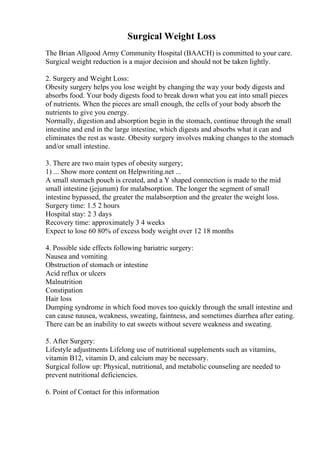 Surgical Weight Loss
The Brian Allgood Army Community Hospital (BAACH) is committed to your care.
Surgical weight reduction is a major decision and should not be taken lightly.
2. Surgery and Weight Loss:
Obesity surgery helps you lose weight by changing the way your body digests and
absorbs food. Your body digests food to break down what you eat into small pieces
of nutrients. When the pieces are small enough, the cells of your body absorb the
nutrients to give you energy.
Normally, digestion and absorption begin in the stomach, continue through the small
intestine and end in the large intestine, which digests and absorbs what it can and
eliminates the rest as waste. Obesity surgery involves making changes to the stomach
and/or small intestine.
3. There are two main types of obesity surgery;
1) ... Show more content on Helpwriting.net ...
A small stomach pouch is created, and a Y shaped connection is made to the mid
small intestine (jejunum) for malabsorption. The longer the segment of small
intestine bypassed, the greater the malabsorption and the greater the weight loss.
Surgery time: 1.5 2 hours
Hospital stay: 2 3 days
Recovery time: approximately 3 4 weeks
Expect to lose 60 80% of excess body weight over 12 18 months
4. Possible side effects following bariatric surgery:
Nausea and vomiting
Obstruction of stomach or intestine
Acid reflux or ulcers
Malnutrition
Constipation
Hair loss
Dumping syndrome in which food moves too quickly through the small intestine and
can cause nausea, weakness, sweating, faintness, and sometimes diarrhea after eating.
There can be an inability to eat sweets without severe weakness and sweating.
5. After Surgery:
Lifestyle adjustments Lifelong use of nutritional supplements such as vitamins,
vitamin B12, vitamin D, and calcium may be necessary.
Surgical follow up: Physical, nutritional, and metabolic counseling are needed to
prevent nutritional deficiencies.
6. Point of Contact for this information
 