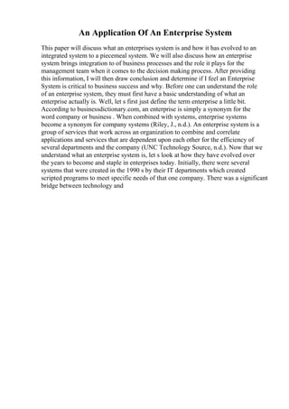 An Application Of An Enterprise System
This paper will discuss what an enterprises system is and how it has evolved to an
integrated system to a piecemeal system. We will also discuss how an enterprise
system brings integration to of business processes and the role it plays for the
management team when it comes to the decision making process. After providing
this information, I will then draw conclusion and determine if I feel an Enterprise
System is critical to business success and why. Before one can understand the role
of an enterprise system, they must first have a basic understanding of what an
enterprise actually is. Well, let s first just define the term enterprise a little bit.
According to businessdictionary.com, an enterprise is simply a synonym for the
word company or business . When combined with systems, enterprise systems
become a synonym for company systems (Riley, J., n.d.). An enterprise system is a
group of services that work across an organization to combine and correlate
applications and services that are dependent upon each other for the efficiency of
several departments and the company (UNC Technology Source, n.d.). Now that we
understand what an enterprise system is, let s look at how they have evolved over
the years to become and staple in enterprises today. Initially, there were several
systems that were created in the 1990 s by their IT departments which created
scripted programs to meet specific needs of that one company. There was a significant
bridge between technology and
 
