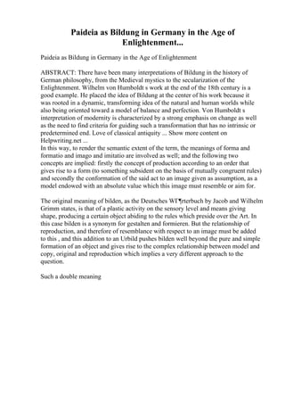 Paideia as Bildung in Germany in the Age of
Enlightenment...
Paideia as Bildung in Germany in the Age of Enlightenment
ABSTRACT: There have been many interpretations of Bildung in the history of
German philosophy, from the Medieval mystics to the secularization of the
Enlightenment. Wilhelm von Humboldt s work at the end of the 18th century is a
good example. He placed the idea of Bildung at the center of his work because it
was rooted in a dynamic, transforming idea of the natural and human worlds while
also being oriented toward a model of balance and perfection. Von Humboldt s
interpretation of modernity is characterized by a strong emphasis on change as well
as the need to find criteria for guiding such a transformation that has no intrinsic or
predetermined end. Love of classical antiquity ... Show more content on
Helpwriting.net ...
In this way, to render the semantic extent of the term, the meanings of forma and
formatio and imago and imitatio are involved as well; and the following two
concepts are implied: firstly the concept of production according to an order that
gives rise to a form (to something subsident on the basis of mutually congruent rules)
and secondly the conformation of the said act to an image given as assumption, as a
model endowed with an absolute value which this image must resemble or aim for.
The original meaning of bilden, as the Deutsches WГ¶rterbuch by Jacob and Wilhelm
Grimm states, is that of a plastic activity on the sensory level and means giving
shape, producing a certain object abiding to the rules which preside over the Art. In
this case bilden is a synonym for gestalten and formieren. But the relationship of
reproduction, and therefore of resemblance with respect to an image must be added
to this , and this addition to an Urbild pushes bilden well beyond the pure and simple
formation of an object and gives rise to the complex relationship between model and
copy, original and reproduction which implies a very different approach to the
question.
Such a double meaning
 
