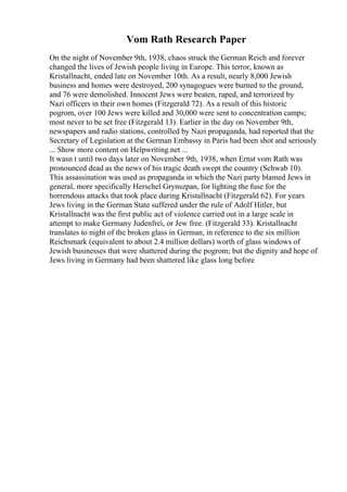 Vom Rath Research Paper
On the night of November 9th, 1938, chaos struck the German Reich and forever
changed the lives of Jewish people living in Europe. This terror, known as
Kristallnacht, ended late on November 10th. As a result, nearly 8,000 Jewish
business and homes were destroyed, 200 synagogues were burned to the ground,
and 76 were demolished. Innocent Jews were beaten, raped, and terrorized by
Nazi officers in their own homes (Fitzgerald 72). As a result of this historic
pogrom, over 100 Jews were killed and 30,000 were sent to concentration camps;
most never to be set free (Fitzgerald 13). Earlier in the day on November 9th,
newspapers and radio stations, controlled by Nazi propaganda, had reported that the
Secretary of Legislation at the German Embassy in Paris had been shot and seriously
... Show more content on Helpwriting.net ...
It wasn t until two days later on November 9th, 1938, when Ernst vom Rath was
pronounced dead as the news of his tragic death swept the country (Schwab 10).
This assassination was used as propaganda in which the Nazi party blamed Jews in
general, more specifically Herschel Grynszpan, for lighting the fuse for the
horrendous attacks that took place during Kristallnacht (Fitzgerald 62). For years
Jews living in the German State suffered under the rule of Adolf Hitler, but
Kristallnacht was the first public act of violence carried out in a large scale in
attempt to make Germany Judenfrei, or Jew free. (Fitzgerald 33). Kristallnacht
translates to night of the broken glass in German, in reference to the six million
Reichsmark (equivalent to about 2.4 million dollars) worth of glass windows of
Jewish businesses that were shattered during the pogrom; but the dignity and hope of
Jews living in Germany had been shattered like glass long before
 