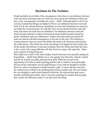 Decisions In The Necklace
People probably never think of the consequences when there is an imbalance between
want and need, choosing want over need can cause greed and selfishness which can
have crazy consequences, including the worst ... death. Although death is a bit of an
extreme example bad things can happen if there is an imbalance between want and
need. If you can t decide between something you want and something you need you
can make the wrong decision. So with that, how do you decide between want and
need, and what can result from an imbalance? An imbalance between want and
need can lead someone to make irrational and unreasonable decisions based on
greed, selfishness and even selflessness. People who make decisions based off
want can end up with bad consequences in the end. In the story The Necklace a
woman chooses want over need. She thinks she needs to be luxurious and rich but
she really doesn t. She thinks she needs nice things to be happy but she actually has
all she needs. She borrows a luxurious necklace from her friend and when she loses
it she s stuck with a huge debt that will take forever to repay. She spent the... Show
more content on Helpwriting.net ...
How badly can it end? in the story Golden Touch it has the worst possible ending for
King Midas ... death! King Midas was a very greedy man driven by what he wanted
and alls he wanted was gold, gold and more gold. When he was given the
opportunity to be able to make anything gold he took it without a second thought
because all he cared about was his gold because it was what he thought he needed.
However when everything he touched turned to gold . it wasn t the best outcome.
He could not eat or drink or do anything that he truly needed to do. He even turned
his own daughter to gold which basically killed her. He realized that gold wasn t
actually something he needed , that is was just something he wanted. Some people
don t realize the difference until it s too late much like King
 