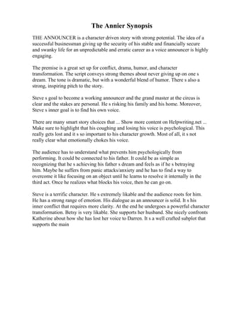 The Annier Synopsis
THE ANNOUNCER is a character driven story with strong potential. The idea of a
successful businessman giving up the security of his stable and financially secure
and swanky life for an unpredictable and erratic career as a voice announcer is highly
engaging.
The premise is a great set up for conflict, drama, humor, and character
transformation. The script conveys strong themes about never giving up on one s
dream. The tone is dramatic, but with a wonderful blend of humor. There s also a
strong, inspiring pitch to the story.
Steve s goal to become a working announcer and the grand master at the circus is
clear and the stakes are personal. He s risking his family and his home. Moreover,
Steve s inner goal is to find his own voice.
There are many smart story choices that ... Show more content on Helpwriting.net ...
Make sure to highlight that his coughing and losing his voice is psychological. This
really gets lost and it s so important to his character growth. Most of all, it s not
really clear what emotionally chokes his voice.
The audience has to understand what prevents him psychologically from
performing. It could be connected to his father. It could be as simple as
recognizing that he s achieving his father s dream and feels as if he s betraying
him. Maybe he suffers from panic attacks/anxiety and he has to find a way to
overcome it like focusing on an object until he learns to resolve it internally in the
third act. Once he realizes what blocks his voice, then he can go on.
Steve is a terrific character. He s extremely likable and the audience roots for him.
He has a strong range of emotion. His dialogue as an announcer is solid. It s his
inner conflict that requires more clarity. At the end he undergoes a powerful character
transformation. Betsy is very likable. She supports her husband. She nicely confronts
Katherine about how she has lost her voice to Darren. It s a well crafted subplot that
supports the main
 