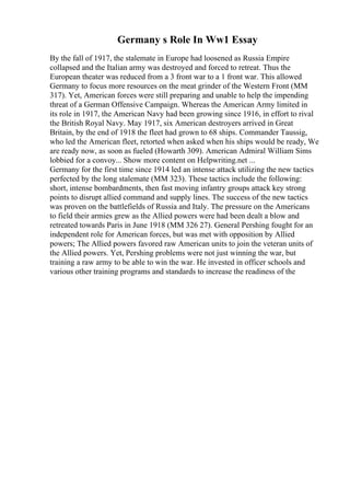Germany s Role In Ww1 Essay
By the fall of 1917, the stalemate in Europe had loosened as Russia Empire
collapsed and the Italian army was destroyed and forced to retreat. Thus the
European theater was reduced from a 3 front war to a 1 front war. This allowed
Germany to focus more resources on the meat grinder of the Western Front (MM
317). Yet, American forces were still preparing and unable to help the impending
threat of a German Offensive Campaign. Whereas the American Army limited in
its role in 1917, the American Navy had been growing since 1916, in effort to rival
the British Royal Navy. May 1917, six American destroyers arrived in Great
Britain, by the end of 1918 the fleet had grown to 68 ships. Commander Taussig,
who led the American fleet, retorted when asked when his ships would be ready, We
are ready now, as soon as fueled (Howarth 309). American Admiral William Sims
lobbied for a convoy... Show more content on Helpwriting.net ...
Germany for the first time since 1914 led an intense attack utilizing the new tactics
perfected by the long stalemate (MM 323). These tactics include the following:
short, intense bombardments, then fast moving infantry groups attack key strong
points to disrupt allied command and supply lines. The success of the new tactics
was proven on the battlefields of Russia and Italy. The pressure on the Americans
to field their armies grew as the Allied powers were had been dealt a blow and
retreated towards Paris in June 1918 (MM 326 27). General Pershing fought for an
independent role for American forces, but was met with opposition by Allied
powers; The Allied powers favored raw American units to join the veteran units of
the Allied powers. Yet, Pershing problems were not just winning the war, but
training a raw army to be able to win the war. He invested in officer schools and
various other training programs and standards to increase the readiness of the
 