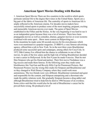 American Sport Movies Dealing with Racism
1. American Sport Movies There are few countries in the world in which sports
permeate national life to the degree that it does in the United States. Sports are a
big part of the fabric of American life. The centrality of sports in American life is
amply reflected in the American cinema. For decades movie makers have
successfully mined sports to produce some of the most inspiring, poignant, exciting
and memorable American movies ever made. The genre of Sport Movies
established in the Fifties and the Sixties. At the very beginning it was hard to see it
as an independent genre because there was a lot of mixture. There have been
propaganda movies as well as comedies, dramas, gangster movies or even westerns
combined with some sport... Show more content on Helpwriting.net ...
In the meantime he made some 60 seconds movies for his own pleasure which
were even mentioned in a popular magazine. 23 BBD O, a very famous advertising
agency, offered him a job in New York. So in the next three years Bruckheimer
produced some successful spots and campaigns, among others for Coca Cola. In
1972 20th Century Fox offered him the chance to collaborate in one of their
movies. In spite of the low salary and the high risk of failing Bruckheimer decided
to start a career in Hollywood. In the first 9 years he made 8 movies. Then he met
Don Simpson who got his friend and partner. Their first movie Flashdance was a
big success and made them famous. In the following years they made some
blockbusters like Top Gun and Beverly Hills Cop for Paramount Pictures. But
Paramount Pictures was the wrong film studio for Simpson and Bruckheimer and
so they changed to Walt Disney Company where they could work more
autonomous. The two friends were very different. Bruckheimer restrained and quiet
and responsible for the content, and Simpson enterprising and a showman who
made the public relations work. But gradually Simpson became a drug addict and
although Bruckheimer tried to help him he died in 1996 because of an overdose.
Some critics said that this would also be the end of Bruckheimer s career but he
proved them wrong. He produced a lot of
 