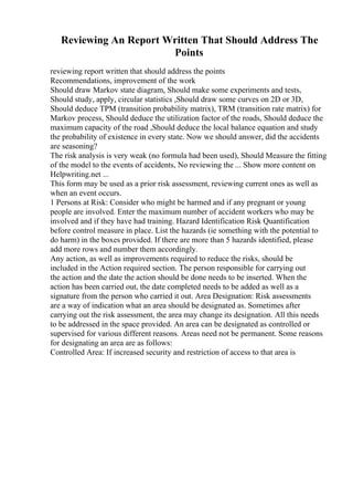 Reviewing An Report Written That Should Address The
Points
reviewing report written that should address the points
Recommendations, improvement of the work
Should draw Markov state diagram, Should make some experiments and tests,
Should study, apply, circular statistics ,Should draw some curves on 2D or 3D,
Should deduce TPM (transition probability matrix), TRM (transition rate matrix) for
Markov process, Should deduce the utilization factor of the roads, Should deduce the
maximum capacity of the road ,Should deduce the local balance equation and study
the probability of existence in every state. Now we should answer, did the accidents
are seasoning?
The risk analysis is very weak (no formula had been used), Should Measure the fitting
of the model to the events of accidents, No reviewing the ... Show more content on
Helpwriting.net ...
This form may be used as a prior risk assessment, reviewing current ones as well as
when an event occurs.
1 Persons at Risk: Consider who might be harmed and if any pregnant or young
people are involved. Enter the maximum number of accident workers who may be
involved and if they have had training. Hazard Identification Risk Quantification
before control measure in place. List the hazards (ie something with the potential to
do harm) in the boxes provided. If there are more than 5 hazards identified, please
add more rows and number them accordingly.
Any action, as well as improvements required to reduce the risks, should be
included in the Action required section. The person responsible for carrying out
the action and the date the action should be done needs to be inserted. When the
action has been carried out, the date completed needs to be added as well as a
signature from the person who carried it out. Area Designation: Risk assessments
are a way of indication what an area should be designated as. Sometimes after
carrying out the risk assessment, the area may change its designation. All this needs
to be addressed in the space provided. An area can be designated as controlled or
supervised for various different reasons. Areas need not be permanent. Some reasons
for designating an area are as follows:
Controlled Area: If increased security and restriction of access to that area is
 