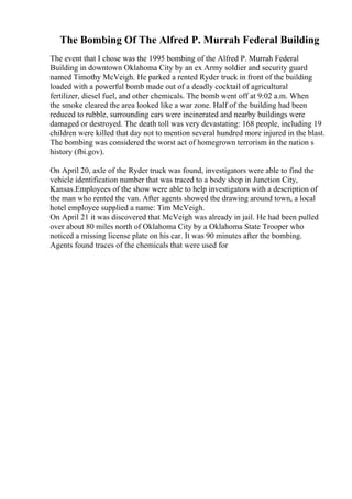 The Bombing Of The Alfred P. Murrah Federal Building
The event that I chose was the 1995 bombing of the Alfred P. Murrah Federal
Building in downtown Oklahoma City by an ex Army soldier and security guard
named Timothy McVeigh. He parked a rented Ryder truck in front of the building
loaded with a powerful bomb made out of a deadly cocktail of agricultural
fertilizer, diesel fuel, and other chemicals. The bomb went off at 9:02 a.m. When
the smoke cleared the area looked like a war zone. Half of the building had been
reduced to rubble, surrounding cars were incinerated and nearby buildings were
damaged or destroyed. The death toll was very devastating: 168 people, including 19
children were killed that day not to mention several hundred more injured in the blast.
The bombing was considered the worst act of homegrown terrorism in the nation s
history (fbi.gov).
On April 20, axle of the Ryder truck was found, investigators were able to find the
vehicle identification number that was traced to a body shop in Junction City,
Kansas.Employees of the show were able to help investigators with a description of
the man who rented the van. After agents showed the drawing around town, a local
hotel employee supplied a name: Tim McVeigh.
On April 21 it was discovered that McVeigh was already in jail. He had been pulled
over about 80 miles north of Oklahoma City by a Oklahoma State Trooper who
noticed a missing license plate on his car. It was 90 minutes after the bombing.
Agents found traces of the chemicals that were used for
 