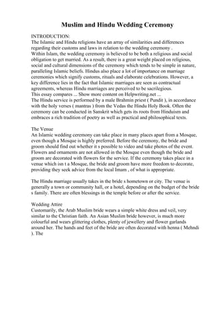 Muslim and Hindu Wedding Ceremony
INTRODUCTION:
The Islamic and Hindu religions have an array of similarities and differences
regarding their customs and laws in relation to the wedding ceremony .
Within Islam, the wedding ceremony is believed to be both a religious and social
obligation to get married. As a result, there is a great weight placed on religious,
social and cultural dimensions of the ceremony which tends to be simple in nature,
paralleling Islamic beliefs. Hindus also place a lot of importance on marriage
ceremonies which signify customs, rituals and elaborate celebrations. However, a
key difference lies in the fact that Islamic marriages are seen as contractual
agreements, whereas Hindu marriages are perceived to be sacrilegious.
This essay compares ... Show more content on Helpwriting.net ...
The Hindu service is performed by a male Brahmin priest ( Pundit ), in accordance
with the holy verses ( mantras ) from the Vedas the Hindu Holy Book. Often the
ceremony can be conducted in Sanskrit which gets its roots from Hinduism and
embraces a rich tradition of poetry as well as practical and philosophical texts.
The Venue
An Islamic wedding ceremony can take place in many places apart from a Mosque,
even though a Mosque is highly preferred. Before the ceremony, the bride and
groom should find out whether it s possible to video and take photos of the event.
Flowers and ornaments are not allowed in the Mosque even though the bride and
groom are decorated with flowers for the service. If the ceremony takes place in a
venue which isn t a Mosque, the bride and groom have more freedom to decorate,
providing they seek advice from the local Imam , of what is appropriate.
The Hindu marriage usually takes in the bride s hometown or city. The venue is
generally a town or community hall, or a hotel, depending on the budget of the bride
s family. There are often blessings in the temple before or after the service.
Wedding Attire
Customarily, the Arab Muslim bride wears a simple white dress and veil, very
similar to the Christian faith. An Asian Muslim bride however, is much more
colourful and wears glittering clothes, plenty of jewellery and flower garlands
around her. The hands and feet of the bride are often decorated with henna ( Mehndi
). The
 