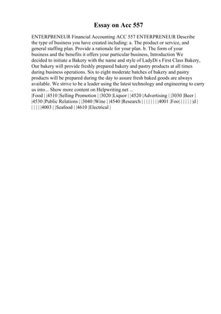 Essay on Acc 557
ENTERPRENEUR Financial Accounting ACC 557 ENTERPRENEUR Describe
the type of business you have created including: a. The product or service, and
general staffing plan. Provide a rationale for your plan. b. The form of your
business and the benefits it offers your particular business, Introduction We
decided to initiate a Bakery with the name and style of LadyDi s First Class Bakery,
Our bakery will provide freshly prepared bakery and pastry products at all times
during business operations. Six to eight moderate batches of bakery and pastry
products will be prepared during the day to assure fresh baked goods are always
available. We strive to be a leader using the latest technology and engineering to carry
us into... Show more content on Helpwriting.net ...
|Food | |4510 |Selling Promotion | |3020 |Liquor | |4520 |Advertising | |3030 |Beer |
|4530 |Public Relations | |3040 |Wine | |4540 |Research | | | | | | | |4001 |Foo| | | | | | |d |
| | | | |4003 | |Seafood | |4610 |Electrical |
 