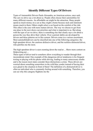 Identify Different Types Of Drivers
Types of Automobile Drivers Paula Alexandra, an American actress, once said,
The cars we drive say a lot about us. People often choose their automobiles for
many different reasons. An affordable car might be the attraction. Many people
spend as much money on a car as they might a home because style and statement
means much to them. Others might select a car based on the comfort of the ride.
This often is the case with more mature drivers. The way we choose to get from
one place to the next shows our priorities and what is important to us. But along
with the type of car we drive, there is something else that clearly says a lot about a
person the way they drive their vehicle. Over a period, habits are developed by
drivers and these patterns set in like cement. Drivers come in a various assortment.
Most automobiledrivers can be classified into one of the following categories: the
high speedster driver, the cautious defensive driver, and the reckless distracted driver,
who petrifies me the most.
The high speedster driver is seen zooming down the road at ... Show more content on
Helpwriting.net ...
These types of driver tend to somehow allow everything to wander through their
inconsiderate mind. One example of this dangerous driver tendencies is his frequent
texting or playing with his phone while driving, leading to many unnecessary deaths
and is the reason most states consider these distractions a crime. These drivers are
worried about something somewhere in the wild blue yonder instead of having their
eyes glued to the situation in front of them! The definition of a distracted driver is
often an individual who is constantly fooling around with something. Therefore, you
can see why this category frightens me the
 