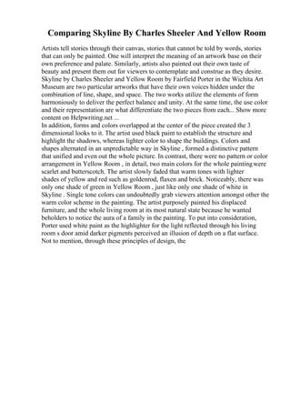 Comparing Skyline By Charles Sheeler And Yellow Room
Artists tell stories through their canvas, stories that cannot be told by words, stories
that can only be painted. One will interpret the meaning of an artwork base on their
own preference and palate. Similarly, artists also painted out their own taste of
beauty and present them out for viewers to contemplate and construe as they desire.
Skyline by Charles Sheeler and Yellow Room by Fairfield Porter in the Wichita Art
Museum are two particular artworks that have their own voices hidden under the
combination of line, shape, and space. The two works utilize the elements of form
harmoniously to deliver the perfect balance and unity. At the same time, the use color
and their representation are what differentiate the two pieces from each... Show more
content on Helpwriting.net ...
In addition, forms and colors overlapped at the center of the piece created the 3
dimensional looks to it. The artist used black paint to establish the structure and
highlight the shadows, whereas lighter color to shape the buildings. Colors and
shapes alternated in an unpredictable way in Skyline , formed a distinctive pattern
that unified and even out the whole picture. In contrast, there were no pattern or color
arrangement in Yellow Room , in detail, two main colors for the whole paintingwere
scarlet and butterscotch. The artist slowly faded that warm tones with lighter
shades of yellow and red such as goldenrod, flaxen and brick. Noticeably, there was
only one shade of green in Yellow Room , just like only one shade of white in
Skyline . Single tone colors can undoubtedly grab viewers attention amongst other the
warm color scheme in the painting. The artist purposely painted his displaced
furniture, and the whole living room at its most natural state because he wanted
beholders to notice the aura of a family in the painting. To put into consideration,
Porter used white paint as the highlighter for the light reflected through his living
room s door amid darker pigments perceived an illusion of depth on a flat surface.
Not to mention, through these principles of design, the
 