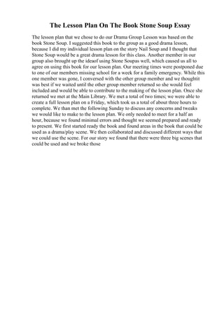 The Lesson Plan On The Book Stone Soup Essay
The lesson plan that we chose to do our Drama Group Lesson was based on the
book Stone Soup. I suggested this book to the group as a good drama lesson,
because I did my individual lesson plan on the story Nail Soup and I thought that
Stone Soup would be a great drama lesson for this class. Another member in our
group also brought up the ideaof using Stone Soupas well, which caused us all to
agree on using this book for our lesson plan. Our meeting times were postponed due
to one of our members missing school for a week for a family emergency. While this
one member was gone, I conversed with the other group member and we thoughtit
was best if we waited until the other group member returned so she would feel
included and would be able to contribute to the making of the lesson plan. Once she
returned we met at the Main Library. We met a total of two times; we were able to
create a full lesson plan on a Friday, which took us a total of about three hours to
complete. We than met the following Sunday to discuss any concerns and tweaks
we would like to make to the lesson plan. We only needed to meet for a half an
hour, because we found minimal errors and thought we seemed prepared and ready
to present. We first started ready the book and found areas in the book that could be
used as a drama/play scene. We then collaborated and discussed different ways that
we could use the scene. For our story we found that there were three big scenes that
could be used and we broke those
 