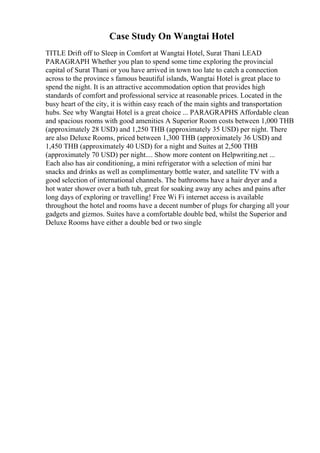 Case Study On Wangtai Hotel
TITLE Drift off to Sleep in Comfort at Wangtai Hotel, Surat Thani LEAD
PARAGRAPH Whether you plan to spend some time exploring the provincial
capital of Surat Thani or you have arrived in town too late to catch a connection
across to the province s famous beautiful islands, Wangtai Hotel is great place to
spend the night. It is an attractive accommodation option that provides high
standards of comfort and professional service at reasonable prices. Located in the
busy heart of the city, it is within easy reach of the main sights and transportation
hubs. See why Wangtai Hotel is a great choice ... PARAGRAPHS Affordable clean
and spacious rooms with good amenities A Superior Room costs between 1,000 THB
(approximately 28 USD) and 1,250 THB (approximately 35 USD) per night. There
are also Deluxe Rooms, priced between 1,300 THB (approximately 36 USD) and
1,450 THB (approximately 40 USD) for a night and Suites at 2,500 THB
(approximately 70 USD) per night.... Show more content on Helpwriting.net ...
Each also has air conditioning, a mini refrigerator with a selection of mini bar
snacks and drinks as well as complimentary bottle water, and satellite TV with a
good selection of international channels. The bathrooms have a hair dryer and a
hot water shower over a bath tub, great for soaking away any aches and pains after
long days of exploring or travelling! Free Wi Fi internet access is available
throughout the hotel and rooms have a decent number of plugs for charging all your
gadgets and gizmos. Suites have a comfortable double bed, whilst the Superior and
Deluxe Rooms have either a double bed or two single
 