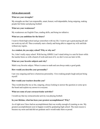 Tell me about yourself.
What are your strengths?
My strengths are that I am responsible, smart, honest; well-dependable, being outgoing, making
people feel better and playing football.
What are your weaknesses?
My weaknesses are English Class, reading skills, and being too talkative.
What are you ambitions for the future?
I want to finish high-school and go somewhere with my life. I want to get a great paying job and
not work my tail off. Then eventually start a family and being able to support my wife and kids
without any regrets.
As a student, do you enjoy school? Why or why not?
No, I don’t really enjoy school. With having ADHD, I can’t stand sitting in a seat for hours while
the teacher bores us with a bunch of work and most of it, we don’t even use later in life.
What are your favorite subjects and why?
Math is my favorite subject. When it comes to math and can always make a good grade.
How would you describe your personality?
I am very outgoing and have a humorous personality. I love making people laugh and just being
myself.
How would your teachers describe you?
They would describe me as fun, outgoing, always looking to answer the question or come up to
the board and explain my answer to everyone.
What are some of your extracurricular activities?
I would say that my extracurricular activity was playing football.
In your lifetime, what has been your greatest accomplishment? Why?
As of right now I have had an accomplishment that was worthy enough of counting as one. My
greatest accomplishment soon to happen would be graduating high-school. The main reason is
because my mom and dad did not graduate and it would make them so proud.
 