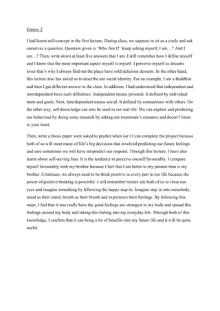 Entries 2
I had learnt self-concept in the first lecture. During class, we suppose to sit as a circle and ask
ourselves a question. Question given is ‘Who Am I?’ Keep asking myself, I am…? And I
am…? Then, write down at least five answers that I am. I still remember how I define myself
and I knew that the most important aspect myself is myself. I perceive myself as desserts
lover that’s why I always find out the place have sold delicious desserts. In the other hand,
this lecture also has asked us to describe our social identity. For an example, I am a Buddhist
and then I get different answer in the class. In addition, I had understood that independent and
interdependent have each difference. Independent means personal. It defined by individual
traits and goals. Next, Interdependent means social. It defined by connections with others. On
the other way, self-knowledge can also be used in our real life. We can explain and predicting
our behaviour by doing some research by asking our roommate’s romance and doesn’t listen
to your heart.
Then, write a thesis paper were asked to predict when isn’t I can complete the project because
both of us will meet many of life’s big decisions that involved predicting our future feelings
and sure sometimes we will have mispredict our respond. Through this lecture, I have also
learnt about self-serving bias. It is the tendency to perceive oneself favourably. I compare
myself favourably with my brother because I feel that I am better to my parents than is my
brother. Continues, we always need to be think positive in every part in our life because the
power of positive thinking is powerful. I still remember lecture ask both of us to close our
eyes and imagine something by following the happy step-in. Imagine step in into somebody,
stand as their stand, breath as their breath and experience their feelings. By following this
steps, I feel that it was really have the good feelings are strongest in my body and spread this
feelings around my body and taking this feeling into my everyday life. Through both of this
knowledge, I confirm that it can bring a lot of benefits into my future life and it will be quite
useful.

 