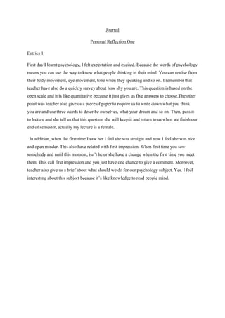 Journal
Personal Reflection One
Entries 1
First day I learnt psychology, I felt expectation and excited. Because the words of psychology
means you can use the way to know what people thinking in their mind. You can realise from
their body movement, eye movement, tone when they speaking and so on. I remember that
teacher have also do a quickly survey about how shy you are. This question is based on the
open scale and it is like quantitative because it just gives us five answers to choose.The other
point was teacher also give us a piece of paper to require us to write down what you think
you are and use three words to describe ourselves, what your dream and so on. Then, pass it
to lecture and she tell us that this question she will keep it and return to us when we finish our
end of semester, actually my lecture is a female.
In addition, when the first time I saw her I feel she was straight and now I feel she was nice
and open minder. This also have related with first impression. When first time you saw
somebody and until this moment, isn’t he or she have a change when the first time you meet
them. This call first impression and you just have one chance to give a comment. Moreover,
teacher also give us a brief about what should we do for our psychology subject. Yes. I feel
interesting about this subject because it’s like knowledge to read people mind.

 