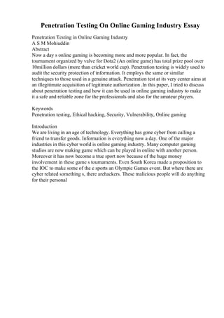 Penetration Testing On Online Gaming Industry Essay
Penetration Testing in Online Gaming Industry
A S M Mohiuddin
Abstract
Now a day s online gaming is becoming more and more popular. In fact, the
tournament organized by valve for Dota2 (An online game) has total prize pool over
10million dollars (more than cricket world cup). Penetration testing is widely used to
audit the security protection of information. It employs the same or similar
techniques to those used in a genuine attack. Penetration test at its very center aims at
an illegitimate acquisition of legitimate authorization .In this paper, I tried to discuss
about penetration testing and how it can be used in online gaming industry to make
it a safe and reliable zone for the professionals and also for the amateur players.
Keywords
Penetration testing, Ethical hacking, Security, Vulnerability, Online gaming
Introduction
We are living in an age of technology. Everything has gone cyber from calling a
friend to transfer goods. Information is everything now a day. One of the major
industries in this cyber world is online gaming industry. Many computer gaming
studios are now making game which can be played in online with another person.
Moreover it has now become a true sport now because of the huge money
involvement in these game s tournaments. Even South Korea made a proposition to
the IOC to make some of the e sports an Olympic Games event. But where there are
cyber related something s, there arehackers. These malicious people will do anything
for their personal
 