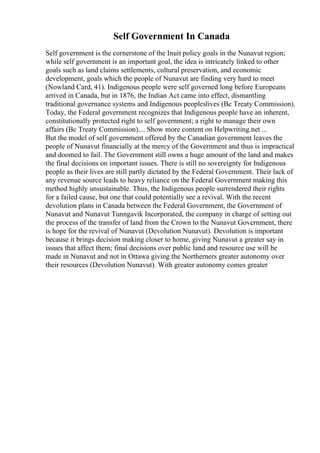 Self Government In Canada
Self government is the cornerstone of the Inuit policy goals in the Nunavut region;
while self government is an important goal, the idea is intricately linked to other
goals such as land claims settlements, cultural preservation, and economic
development, goals which the people of Nunavut are finding very hard to meet
(Nowland Card, 41). Indigenous people were self governed long before Europeans
arrived in Canada, but in 1876, the Indian Act came into effect, dismantling
traditional governance systems and Indigenous peopleslives (Bc Treaty Commission).
Today, the Federal government recognizes that Indigenous people have an inherent,
constitutionally protected right to self government; a right to manage their own
affairs (Bc Treaty Commission).... Show more content on Helpwriting.net ...
But the model of self government offered by the Canadian government leaves the
people of Nunavut financially at the mercy of the Government and thus is impractical
and doomed to fail. The Government still owns a huge amount of the land and makes
the final decisions on important issues. There is still no sovereignty for Indigenous
people as their lives are still partly dictated by the Federal Government. Their lack of
any revenue source leads to heavy reliance on the Federal Government making this
method highly unsustainable. Thus, the Indigenous people surrendered their rights
for a failed cause, but one that could potentially see a revival. With the recent
devolution plans in Canada between the Federal Government, the Government of
Nunavut and Nunavut Tunngavik Incorporated, the company in charge of setting out
the process of the transfer of land from the Crown to the Nunavut Government, there
is hope for the revival of Nunavut (Devolution Nunavut). Devolution is important
because it brings decision making closer to home, giving Nunavut a greater say in
issues that affect them; final decisions over public land and resource use will be
made in Nunavut and not in Ottawa giving the Northerners greater autonomy over
their resources (Devolution Nunavut). With greater autonomy comes greater
 
