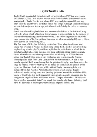 Taylor Swift s 1989
Taylor Swift surprised all her public with her recent album 1989 that was release
on October 24,2014.. Not a lot of musical artist would dare to reinvent their sound
so drastically. Taylor Swift s new album 1989 was made in a very different way
apart from the country style Swift has on her past songs. Although she is still singing
about relationships and love songs, this album is a definitely the end to her country
style.
In this new album Everybody here was someone else before, is the first track song
in Swift s album which talks about how everyone is someone fake for the moment or
they turn into something they were not before. This switch in genres has showed a
more mature side of Taylor swift and has made her album specially different ... Show
more content on Helpwriting.net ...
The first trace of filler, but definitely not the last. Then when the album s lead
single was revealed in August the track song Shake it off , most of us were willing
to play along with its playful, anti hater spirit but the breakdown, in which Swift
tries her hand at schoolyard rapping, gets more and more cringe worthy on every
listen. Memories of a relationship are recalled on wistfully on Wildest Dreams
with a heartbeat rhythm, some wispy production and echoing vocals. Almost
sounding like a track from Lana Del Rey with its eroticism style. Which is not
usually a part of Swift s vocabulary, but she gets tantalizingly close, here, when she
sings no one has to know what we do, his hands are in my hair, his clothes are in
my room. Makes us think about a wilder side of Taylor, something I did not
expected from her. Another Antonoff collaboration, which sounds directly
influenced by the circling beats and spearing guitars of New Order s sublime 1989
single is True Faith. But Swift s regretful lyrics aren t especially engaging, and the
song passes largely without incident or interest. The pre release buzz for 1989 had
this pegged as a potential Katy Perry smack down and while there s definitely beef
here, it s delivered in plastic jerky form instead of prime sirloin. The
 