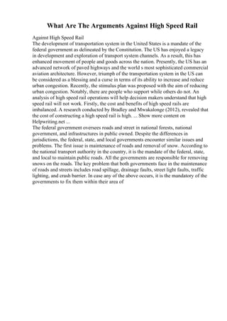 What Are The Arguments Against High Speed Rail
Against High Speed Rail
The development of transportation system in the United States is a mandate of the
federal government as delineated by the Constitution. The US has enjoyed a legacy
in development and exploration of transport system channels. As a result, this has
enhanced movement of people and goods across the nation. Presently, the US has an
advanced network of paved highways and the world s most sophisticated commercial
aviation architecture. However, triumph of the transportation system in the US can
be considered as a blessing and a curse in terms of its ability to increase and reduce
urban congestion. Recently, the stimulus plan was proposed with the aim of reducing
urban congestion. Notably, there are people who support while others do not. An
analysis of high speed rail operations will help decision makers understand that high
speed rail will not work. Firstly, the cost and benefits of high speed rails are
imbalanced. A research conducted by Bradley and Mwakalonge (2012), revealed that
the cost of constructing a high speed rail is high. ... Show more content on
Helpwriting.net ...
The federal government oversees roads and street in national forests, national
government, and infrastructures in public owned. Despite the differences in
jurisdictions, the federal, state, and local governments encounter similar issues and
problems. The first issue is maintenance of roads and removal of snow. According to
the national transport authority in the country, it is the mandate of the federal, state,
and local to maintain public roads. All the governments are responsible for removing
snows on the roads. The key problem that both governments face in the maintenance
of roads and streets includes road spillage, drainage faults, street light faults, traffic
lighting, and crash barrier. In case any of the above occurs, it is the mandatory of the
governments to fix them within their area of
 