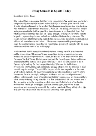 Essay Steroids in Sports Today
Steroids in Sports Today
The United State is a country that thrives on competition. We idolize our sports stars
and practically make major athletic events holidays. Children grow up with their
favorite athletes plastered to the wall of their bedrooms and dream that one day they
will be the next Barry Bonds, Shaqullie O Neal, or Tom Brady. Professional athletes
train year round to be in ideal psychical shape in order to perform their best. But
what happens when their best just isn t good enough? We expect our sports stars to
be perfect, upstanding citizens and role models but this isn t always the case. The
recent exposure of athletes using steroids has exploded into a phenomenon involving
athletes all around the world. It has ... Show more content on Helpwriting.net ...
Even though there are so many known risks that go along with steroids, why do more
and more athletes seem to be ?roiding up??
Many athletes feel like they have to take steroids to keep up with everyone else
and be competitive. ?If you don?t, you weren?t as strong as everyone else, you
weren?t as fast as everybody else,? stated Jim Haslett in an interview with Sam
Farmer of the LA Times. Haslett, now coach of the New Orleans Saints and former
linebacker for the Buffalo Bills, goes on to say, ?That?s the only reason to do it.
Everybody?s looking for that competitive edge? (Farmer 1). Aside from
professional sports, many high school and college athletes feel the pressure to take
steroids to gain an edge. They feel like they won?t be able to perform at the next
level without steroids. All many young athlete have to do is look at today?s sports
stars to see the size, strength, and speed it takes to be a successful professional
athlete. Unfortunately, most of the athletes that the young people are looking at have
taken or are currently taking steroids. It is then only rational for kids to think that if
they are going to be the best, they need steroids too. Only the best of the best in
professional sports get the biggest contract, the top agent, the covers of the
magazines, and, seemingly above all, the priciest paycheck. Many athletes feel like
they can only lift so much and run so hard until they can?t get any
 