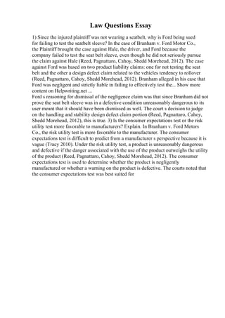 Law Questions Essay
1) Since the injured plaintiff was not wearing a seatbelt, why is Ford being sued
for failing to test the seatbelt sleeve? In the case of Branham v. Ford Motor Co.,
the Plaintiff brought the case against Hale, the driver, and Ford because the
company failed to test the seat belt sleeve, even though he did not seriously pursue
the claim against Hale (Reed, Pagnattaro, Cahoy, Shedd Morehead, 2012). The case
against Ford was based on two product liability claims: one for not testing the seat
belt and the other a design defect claim related to the vehicles tendency to rollover
(Reed, Pagnattaro, Cahoy, Shedd Morehead, 2012). Branham alleged in his case that
Ford was negligent and strictly liable in failing to effectively test the... Show more
content on Helpwriting.net ...
Ford s reasoning for dismissal of the negligence claim was that since Branham did not
prove the seat belt sleeve was in a defective condition unreasonably dangerous to its
user meant that it should have been dismissed as well. The court s decision to judge
on the handling and stability design defect claim portion (Reed, Pagnattaro, Cahoy,
Shedd Morehead, 2012), this is true. 3) Is the consumer expectations test or the risk
utility test more favorable to manufacturers? Explain. In Branham v. Ford Motors
Co., the risk utility test is more favorable to the manufacturer. The consumer
expectations test is difficult to predict from a manufacturer s perspective because it is
vague (Tracy 2010). Under the risk utility test, a product is unreasonably dangerous
and defective if the danger associated with the use of the product outweighs the utility
of the product (Reed, Pagnattaro, Cahoy, Shedd Morehead, 2012). The consumer
expectations test is used to determine whether the product is negligently
manufactured or whether a warning on the product is defective. The courts noted that
the consumer expectations test was best suited for
 