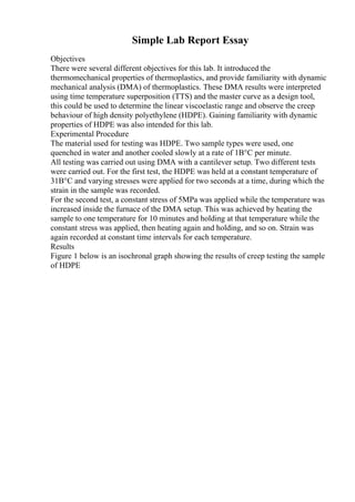 Simple Lab Report Essay
Objectives
There were several different objectives for this lab. It introduced the
thermomechanical properties of thermoplastics, and provide familiarity with dynamic
mechanical analysis (DMA) of thermoplastics. These DMA results were interpreted
using time temperature superposition (TTS) and the master curve as a design tool,
this could be used to determine the linear viscoelastic range and observe the creep
behaviour of high density polyethylene (HDPE). Gaining familiarity with dynamic
properties of HDPE was also intended for this lab.
Experimental Procedure
The material used for testing was HDPE. Two sample types were used, one
quenched in water and another cooled slowly at a rate of 1В°C per minute.
All testing was carried out using DMA with a cantilever setup. Two different tests
were carried out. For the first test, the HDPE was held at a constant temperature of
31В°C and varying stresses were applied for two seconds at a time, during which the
strain in the sample was recorded.
For the second test, a constant stress of 5MPa was applied while the temperature was
increased inside the furnace of the DMA setup. This was achieved by heating the
sample to one temperature for 10 minutes and holding at that temperature while the
constant stress was applied, then heating again and holding, and so on. Strain was
again recorded at constant time intervals for each temperature.
Results
Figure 1 below is an isochronal graph showing the results of creep testing the sample
of HDPE
 