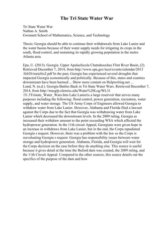 The Tri State Water War
Tri State Water War
Nathan A. Smith
Gwinnett School of Mathematics, Science, and Technology
Thesis: Georgia should be able to continue their withdrawals from Lake Lanier and
the water basins because of their water supply needs for irrigating its crops in the
south, flood control, and sustaining its rapidly growing population in the metro
Atlanta area.
Epa, U. (2013). Georgia: Upper Apalachicola Chattahoochee Flint River Basin, (2).
Retrieved December 7, 2014, from http://www.epa.gov/ncer/events/calendar/2013
/feb26/metchis2.pdf In the past, Georgia has experienced several droughts that
impacted Georgia economically and politically. Because of this, states and counties
downstream have been harmed ... Show more content on Helpwriting.net ...
Lund, N. (n.d.). Georgia Battles Back in Tri State Water Wars. Retrieved December 7,
2014, from http://masglp.olemiss.edu/Water%20Log/WL31
/31.3Tristate_Water_Wars.htm Lake Lanieris a large reservoir that serves many
purposes including the following: flood control, power generation, recreation, water
supply, and water storage. The US Army Corps of Engineers allowed Georgia to
withdraw water from Lake Lanier. However, Alabama and Florida filed a lawsuit
against the Corps due to the fact that Georgia was withdrawing water from Lake
Lanier which decreased the downstream levels. In the 2009 ruling, Georgia as
increased their withdraw amount to the point exceeding WSA which affected the
hydropower generation. In the 11th circuit Appeal, Georgians were given hope in
an increase in withdraws from Lake Lanier, but in the end, the Corps repudiated
Georgia s request. However, there was a problem with the law so the Corps is
reevaluating Georgia s request. Georgia has responsibility issues between water
storage and hydropower generation. Alabama, Florida, and Georgia will wait for
the Corps decision on the case before they do anything else. This source is useful
because it gives detail at the time the Buford dam was created, the 2009 ruling, and
the 11th Circuit Appeal. Compared to the other sources, this source details out the
specifics of the purpose of the dam and how
 