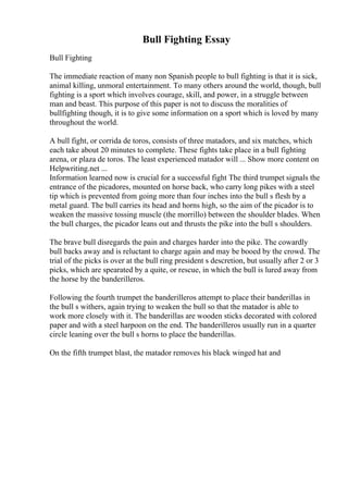 Bull Fighting Essay
Bull Fighting
The immediate reaction of many non Spanish people to bull fighting is that it is sick,
animal killing, unmoral entertainment. To many others around the world, though, bull
fighting is a sport which involves courage, skill, and power, in a struggle between
man and beast. This purpose of this paper is not to discuss the moralities of
bullfighting though, it is to give some information on a sport which is loved by many
throughout the world.
A bull fight, or corrida de toros, consists of three matadors, and six matches, which
each take about 20 minutes to complete. These fights take place in a bull fighting
arena, or plaza de toros. The least experienced matador will ... Show more content on
Helpwriting.net ...
Information learned now is crucial for a successful fight The third trumpet signals the
entrance of the picadores, mounted on horse back, who carry long pikes with a steel
tip which is prevented from going more than four inches into the bull s flesh by a
metal guard. The bull carries its head and horns high, so the aim of the picador is to
weaken the massive tossing muscle (the morrillo) between the shoulder blades. When
the bull charges, the picador leans out and thrusts the pike into the bull s shoulders.
The brave bull disregards the pain and charges harder into the pike. The cowardly
bull backs away and is reluctant to charge again and may be booed by the crowd. The
trial of the picks is over at the bull ring president s descretion, but usually after 2 or 3
picks, which are spearated by a quite, or rescue, in which the bull is lured away from
the horse by the banderilleros.
Following the fourth trumpet the banderilleros attempt to place their banderillas in
the bull s withers, again trying to weaken the bull so that the matador is able to
work more closely with it. The banderillas are wooden sticks decorated with colored
paper and with a steel harpoon on the end. The banderilleros usually run in a quarter
circle leaning over the bull s horns to place the banderillas.
On the fifth trumpet blast, the matador removes his black winged hat and
 
