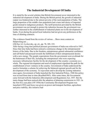 The Industrial Development Of India
It is stated by the several scholars that British Government never interested to the
industrial development of India. During the British period, the growth of industrial
output was hindered due to the utmost poverty of the rural population of India. The
large proportion of the middle class population had a taste and choice of imported
goods instead to indigenous products. The tariff protection provided by the British
government was not enough to protect the industries because the government was
neither interested in the establishment of industrial plants nor in the development of
banks. Even during the period local industries had not given any preferences at the
time of allotting contracts.
The evidences found from the review of various ... Show more content on
Helpwriting.net ...
[28] See A.I. Levkovsky, op. cit., pp. 78, 305, 335.
After facing a long time political pressure government of India was relieved in 1947.
Since that time India had been noticed a continuous change in the entrepreneurial
history of the India. Due to the freedom, entrepreneurs gained substantial confidence
and self belief and pursued towards the fulfillment of their entrepreneurial desires
with a new energy. The people expectations from the government were at altitude for
the betterment of their life, including the entrepreneurs who were expecting
necessary infrastructure facility for the development of the country s economy as a
whole. The regional development and need of employment stipulated the path for the
establishment of new ventures in the country. Government of India understood the
need to formulate a scheme for achieving the balanced regional growth and for the
development of the economy. To rejuvenate and to develop the existing industries
once again, Government of India launched the first Industrial Policy, 1948 this policy
was revised from time to time (Kuchhal1963). After some times, the Government
came forward with the Industries (Development and Regulation) Act, 1957. But the
main change had been noticed after the adoption of planning commission in 1951. In
the first five year plan (195 1956) the Community Development Program was
launched (1952) and focus was given on power and transport facilities, agriculture
and price stability, this initiative had
 