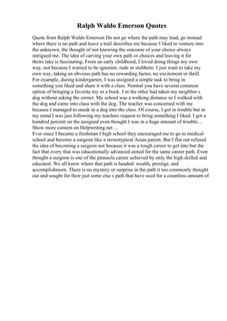 Ralph Waldo Emerson Quotes
Quote from Ralph Waldo Emerson Do not go where the path may lead, go instead
where there is no path and leave a trail describes me because I liked to venture into
the unknown, the thought of not knowing the outcome of your choice always
intrigued me. The idea of carving your own path or choices and leaving it for
theirs take is fascinating. From an early childhood, I loved doing things my own
way, not because I wanted to be ignorant, rude or stubborn. I just want to take my
own way, taking an obvious path has no rewarding factor, no excitement or thrill.
For example, during kindergarten, I was assigned a simple task to bring in
something you liked and share it with a class. Normal you have several common
option of bringing a favorite toy or a book. I in the other had taken my neighbor s
dog without asking the owner. My school was a walking distance so I walked with
the dog and came into class with the dog. The teacher was concerned with me
because I managed to sneak in a dog into the class. Of course, I got in trouble but in
my mind I was just following my teachers request to bring something I liked. I got a
hundred percent on the assigned even thought I was in a huge amount of trouble....
Show more content on Helpwriting.net ...
Ever since I became a freshman I high school they encouraged me to go to medical
school and become a surgeon like a stereotypical Asian parent. But I flat out refused
the idea of becoming a surgeon not because it was a tough career to get into but the
fact that every that was educationally advanced aimed for the same career path. Even
thought a surgeon is one of the pinnacle career achieved by only the high skilled and
educated. We all know where that path is headed: wealth, prestige, and
accomplishment. There is no mystery or surprise in the path it too commonly thought
out and sought for their just some else s path that have used for a countless amount of
 