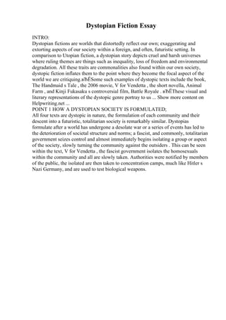 Dystopian Fiction Essay
INTRO:
Dystopian fictions are worlds that distortedly reflect our own; exaggerating and
extorting aspects of our society within a foreign, and often, futuristic setting. In
comparison to Utopian fiction, a dystopian story depicts cruel and harsh universes
where ruling themes are things such as inequality, loss of freedom and environmental
degradation. All these traits are commonalities also found within our own society,
dystopic fiction inflates them to the point where they become the focal aspect of the
world we are critiquing.вЂЁSome such examples of dystopic texts include the book,
The Handmaid s Tale , the 2006 movie, V for Vendetta , the short novella, Animal
Farm , and Kinji Fukasaku s controversial film, Battle Royale . вЂЁThese visual and
literary representations of the dystopic genre portray to us ... Show more content on
Helpwriting.net ...
POINT 1 HOW A DYSTOPIAN SOCIETY IS FORMULATED;
All four texts are dystopic in nature, the formulation of each community and their
descent into a futuristic, totalitarian society is remarkably similar. Dystopias
formulate after a world has undergone a desolate war or a series of events has led to
the deterioration of societal structure and norms; a fascist, and commonly, totalitarian
government seizes control and almost immediately begins isolating a group or aspect
of the society, slowly turning the community against the outsiders . This can be seen
within the text, V for Vendetta , the fascist government isolates the homosexuals
within the community and all are slowly taken. Authorities were notified by members
of the public, the isolated are then taken to concentration camps, much like Hitler s
Nazi Germany, and are used to test biological weapons.
 