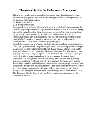 Theoretical Review On Performance Management
This chapter examines the relevant literature to this study. It evaluates the idea of
performance management and how its role on the production of employees and the
performance of the organization.
2.2 Theoretical Review
2.2.1 Institutional Theory
Institutional theory refers to a form of policy that is created with an emphasis on the
legal and regulatory framework of government structures (Kraft, 2007). It is a widely
adopted theoretical standing that puts emphasis on reasonable myths and legitimacy
(Scott, 2008). Institutional theory is made up of two dominant trends; Old
institutionalism and new institutionalism. New institutionalism rejects the rational
models behind historical economics, instead seeking cultural and cognitive
interpretations ... Show more content on Helpwriting.net ...
Instead, the optimal course of action is a factor of the internal and external situation.
Gareth Morgan in his book Images of Organization , describes Organizations as open
systems that need careful management to satisfy and balance internal needs and to
adapt to environmental circumstances. Gareth further states that, there doesn t exist
one single best way of organizing tasks in an institution. The appropriate technique
purely depends on sort of task at hand or the prevalent environment. Gareth
emphasizes that Management must be concerned, above all else, with achieving
alignments and good fits. Some important contingencies for management include;
Technology, suppliers and distributors, consumer and interest groups, customers and
competitors, governments and labour unions. Other situational or contingency factors
are changes in customer demand for goods and services, change in government
policy or law, change in environment or climate change, and so forth (Heinz, 2012).
The theory provides for leaders who are able to meet the changing needs of the
environment as they
 