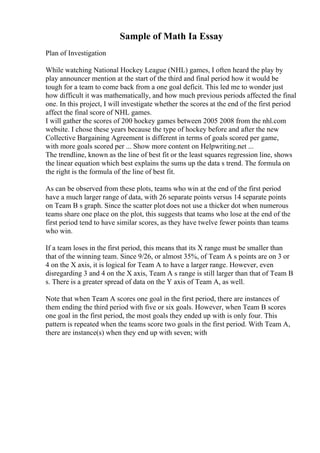 Sample of Math Ia Essay
Plan of Investigation
While watching National Hockey League (NHL) games, I often heard the play by
play announcer mention at the start of the third and final period how it would be
tough for a team to come back from a one goal deficit. This led me to wonder just
how difficult it was mathematically, and how much previous periods affected the final
one. In this project, I will investigate whether the scores at the end of the first period
affect the final score of NHL games.
I will gather the scores of 200 hockey games between 2005 2008 from the nhl.com
website. I chose these years because the type of hockey before and after the new
Collective Bargaining Agreement is different in terms of goals scored per game,
with more goals scored per ... Show more content on Helpwriting.net ...
The trendline, known as the line of best fit or the least squares regression line, shows
the linear equation which best explains the sums up the data s trend. The formula on
the right is the formula of the line of best fit.
As can be observed from these plots, teams who win at the end of the first period
have a much larger range of data, with 26 separate points versus 14 separate points
on Team B s graph. Since the scatter plot does not use a thicker dot when numerous
teams share one place on the plot, this suggests that teams who lose at the end of the
first period tend to have similar scores, as they have twelve fewer points than teams
who win.
If a team loses in the first period, this means that its X range must be smaller than
that of the winning team. Since 9/26, or almost 35%, of Team A s points are on 3 or
4 on the X axis, it is logical for Team A to have a larger range. However, even
disregarding 3 and 4 on the X axis, Team A s range is still larger than that of Team B
s. There is a greater spread of data on the Y axis of Team A, as well.
Note that when Team A scores one goal in the first period, there are instances of
them ending the third period with five or six goals. However, when Team B scores
one goal in the first period, the most goals they ended up with is only four. This
pattern is repeated when the teams score two goals in the first period. With Team A,
there are instance(s) when they end up with seven; with
 