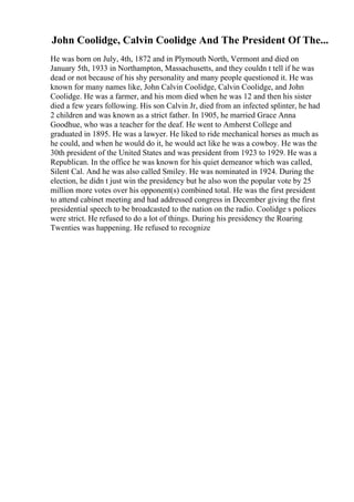 John Coolidge, Calvin Coolidge And The President Of The...
He was born on July, 4th, 1872 and in Plymouth North, Vermont and died on
January 5th, 1933 in Northampton, Massachusetts, and they couldn t tell if he was
dead or not because of his shy personality and many people questioned it. He was
known for many names like, John Calvin Coolidge, Calvin Coolidge, and John
Coolidge. He was a farmer, and his mom died when he was 12 and then his sister
died a few years following. His son Calvin Jr, died from an infected splinter, he had
2 children and was known as a strict father. In 1905, he married Grace Anna
Goodhue, who was a teacher for the deaf. He went to Amherst College and
graduated in 1895. He was a lawyer. He liked to ride mechanical horses as much as
he could, and when he would do it, he would act like he was a cowboy. He was the
30th president of the United States and was president from 1923 to 1929. He was a
Republican. In the office he was known for his quiet demeanor which was called,
Silent Cal. And he was also called Smiley. He was nominated in 1924. During the
election, he didn t just win the presidency but he also won the popular vote by 25
million more votes over his opponent(s) combined total. He was the first president
to attend cabinet meeting and had addressed congress in December giving the first
presidential speech to be broadcasted to the nation on the radio. Coolidge s polices
were strict. He refused to do a lot of things. During his presidency the Roaring
Twenties was happening. He refused to recognize
 