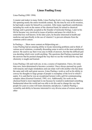 Linus Pauling Essay
Linus Pauling (1901 1994)
A master and maker in many fields, Linus Pauling lived a very long and productive
life spanning nearly the entire twentieth century. By the time he was in his twenties,
he had made a name for himself as a scientist. After many significant contributions
including his work on the nature of the chemical bond, he turned to chemical
biology and is generally accepted as the founder of molecular biology. Later in his
life he became very involved in issues of politics and peace for which he is
somewhat less well known. In his later years, he became interested in health and
medicine and specifically in the use of vitamin C to prevent ailments from the
common cold to cancer.
In Pauling s ... Show more content on Helpwriting.net ...
Linus Pauling had an amazing ability to locate interesting problems and to think of
various novel solutions, eventually discarding some to arrive at the most satisfactory
answer. He used to say that it was easy to think of answers, but that the difficult part
was deciding which were worth anything. The questions that Pauling examined and
the answers that he posited changed the way that we see the world and the way that
chemistry is taught and learned.
Linus Pauling s life and work are, to me, a source of inspiration. I have, for some
time now, been determined to become a scientist. I have always pursued my goals
with tenacity and single mindedness and can relate well with another who has done
the same and with such great success. Linus Pauling s work as well as his ability to
convey his thoughts to large groups of people is exemplary of the level to which I
aspire. It is said that he was an exceptional lecturer with a gift for communicating
complex ideas (Goertzel Goertzel, 1995, xiv). Additionally, his work on the
chemical bond is most important to me because he wanted to understand something
fundamental about the world and was able to do this and to change the way that
people for years to come will learn chemistry and physics. I admire Pauling s
versatility and ability to become interested in very diverse areas of science and even
other
 