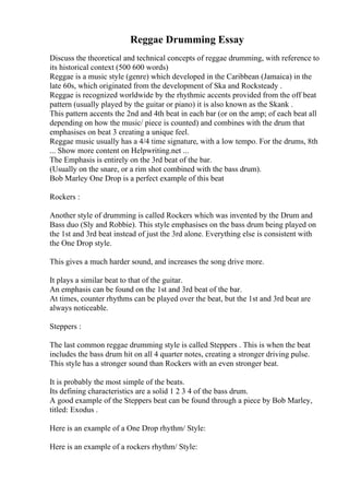 Reggae Drumming Essay
Discuss the theoretical and technical concepts of reggae drumming, with reference to
its historical context (500 600 words)
Reggae is a music style (genre) which developed in the Caribbean (Jamaica) in the
late 60s, which originated from the development of Ska and Rocksteady .
Reggae is recognized worldwide by the rhythmic accents provided from the off beat
pattern (usually played by the guitar or piano) it is also known as the Skank .
This pattern accents the 2nd and 4th beat in each bar (or on the amp; of each beat all
depending on how the music/ piece is counted) and combines with the drum that
emphasises on beat 3 creating a unique feel.
Reggae music usually has a 4/4 time signature, with a low tempo. For the drums, 8th
... Show more content on Helpwriting.net ...
The Emphasis is entirely on the 3rd beat of the bar.
(Usually on the snare, or a rim shot combined with the bass drum).
Bob Marley One Drop is a perfect example of this beat
Rockers :
Another style of drumming is called Rockers which was invented by the Drum and
Bass duo (Sly and Robbie). This style emphasises on the bass drum being played on
the 1st and 3rd beat instead of just the 3rd alone. Everything else is consistent with
the One Drop style.
This gives a much harder sound, and increases the song drive more.
It plays a similar beat to that of the guitar.
An emphasis can be found on the 1st and 3rd beat of the bar.
At times, counter rhythms can be played over the beat, but the 1st and 3rd beat are
always noticeable.
Steppers :
The last common reggae drumming style is called Steppers . This is when the beat
includes the bass drum hit on all 4 quarter notes, creating a stronger driving pulse.
This style has a stronger sound than Rockers with an even stronger beat.
It is probably the most simple of the beats.
Its defining characteristics are a solid 1 2 3 4 of the bass drum.
A good example of the Steppers beat can be found through a piece by Bob Marley,
titled: Exodus .
Here is an example of a One Drop rhythm/ Style:
Here is an example of a rockers rhythm/ Style:
 